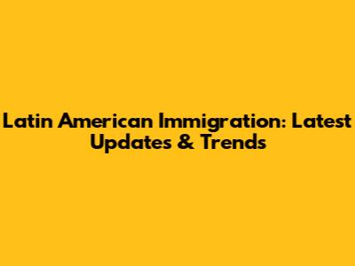 Latin American Immigration: Latest Updates & Trends