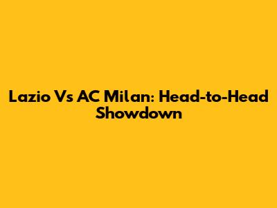 Lazio Vs AC Milan: Head-to-Head Showdown