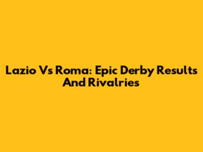 Lazio Vs Roma: Epic Derby Results And Rivalries