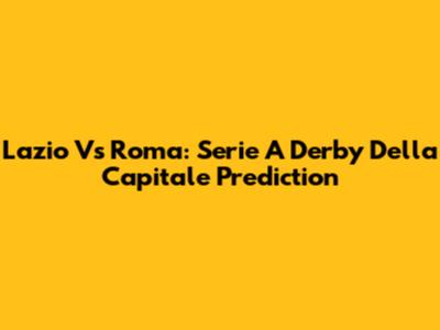 Lazio Vs Roma: Serie A Derby Della Capitale Prediction