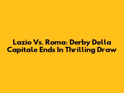 Lazio Vs. Roma: Derby Della Capitale Ends In Thrilling Draw