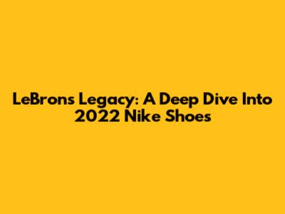 LeBron's Legacy: A Deep Dive Into 2022 Nike Shoes