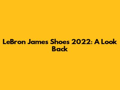 LeBron James Shoes 2022: A Look Back