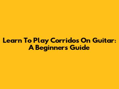 Learn To Play Corridos On Guitar: A Beginner's Guide