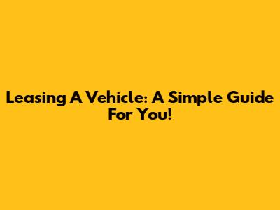 Leasing A Vehicle: A Simple Guide For You!
