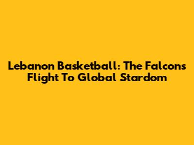 Lebanon Basketball: The Falcons' Flight To Global Stardom