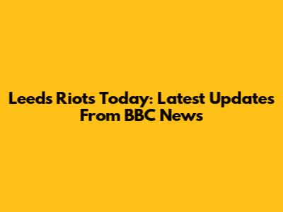 Leeds Riots Today: Latest Updates From BBC News