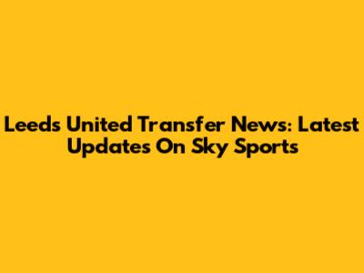 Leeds United Transfer News: Latest Updates On Sky Sports