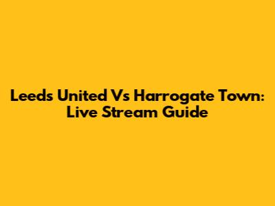 Leeds United Vs Harrogate Town: Live Stream Guide