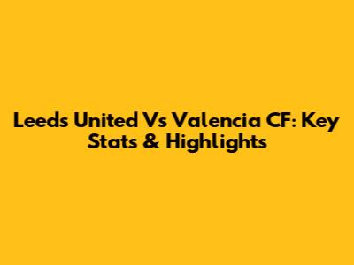 Leeds United Vs Valencia CF: Key Stats & Highlights