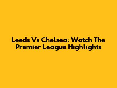 Leeds Vs Chelsea: Watch The Premier League Highlights