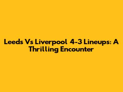 Leeds Vs Liverpool 4-3 Lineups: A Thrilling Encounter