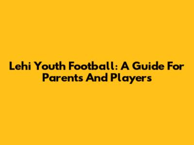 Lehi Youth Football: A Guide For Parents And Players