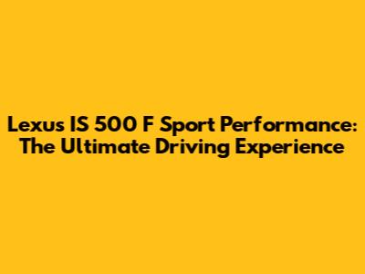 Lexus IS 500 F Sport Performance: The Ultimate Driving Experience