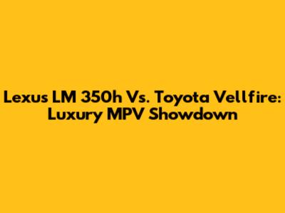 Lexus LM 350h Vs. Toyota Vellfire: Luxury MPV Showdown