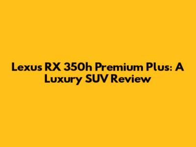 Lexus RX 350h Premium Plus: A Luxury SUV Review