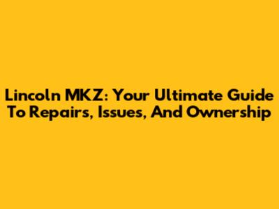 Lincoln MKZ: Your Ultimate Guide To Repairs, Issues, And Ownership