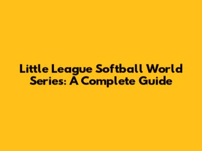 Little League Softball World Series: A Complete Guide
