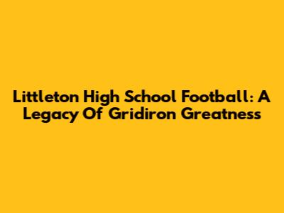 Littleton High School Football: A Legacy Of Gridiron Greatness