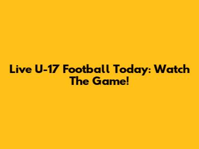 Live U-17 Football Today: Watch The Game!