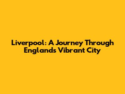 Liverpool: A Journey Through England's Vibrant City