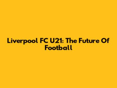 Liverpool FC U21: The Future Of Football