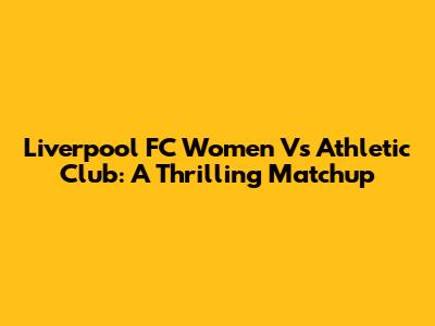 Liverpool FC Women Vs Athletic Club: A Thrilling Matchup