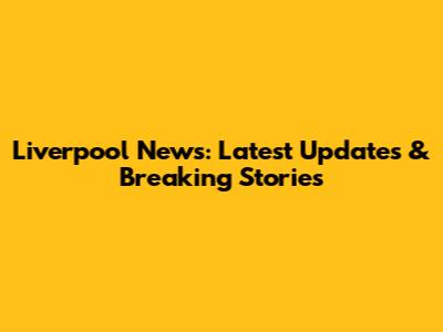 Liverpool News: Latest Updates & Breaking Stories