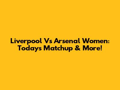 Liverpool Vs Arsenal Women: Today's Matchup & More!