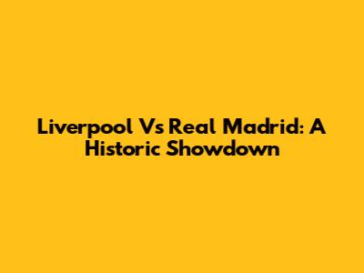 Liverpool Vs Real Madrid: A Historic Showdown