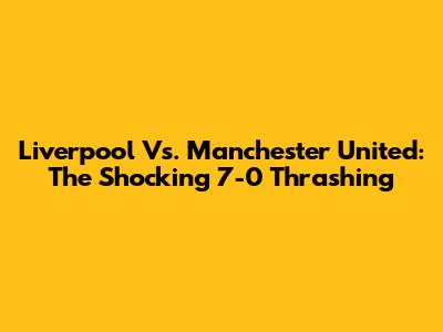 Liverpool Vs. Manchester United: The Shocking 7-0 Thrashing