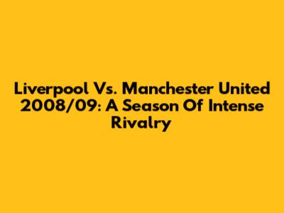 Liverpool Vs. Manchester United 2008/09: A Season Of Intense Rivalry