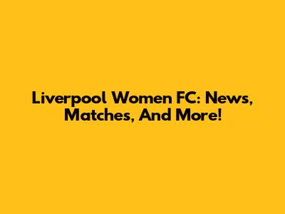 Liverpool Women FC: News, Matches, And More!