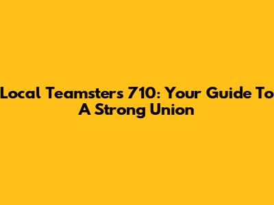 Local Teamsters 710: Your Guide To A Strong Union