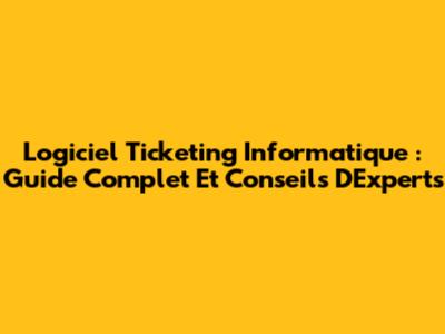 Logiciel Ticketing Informatique : Guide Complet Et Conseils D'Experts