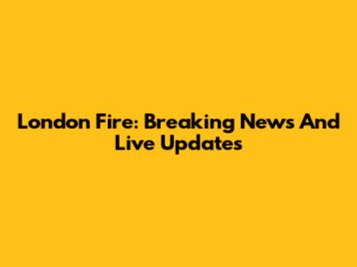 London Fire: Breaking News And Live Updates