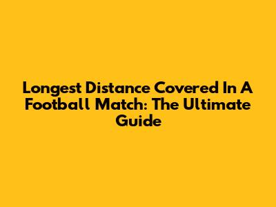 Longest Distance Covered In A Football Match: The Ultimate Guide