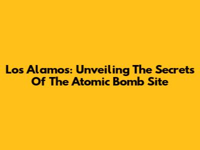 Los Alamos: Unveiling The Secrets Of The Atomic Bomb Site