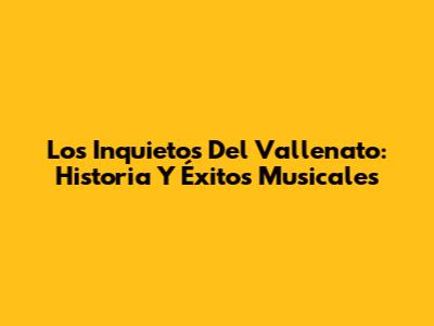 Los Inquietos Del Vallenato: Historia Y Éxitos Musicales