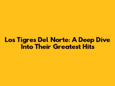 Los Tigres Del Norte: A Deep Dive Into Their Greatest Hits