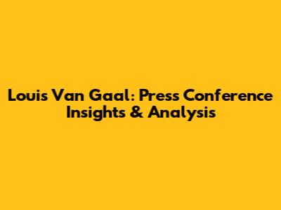 Louis Van Gaal: Press Conference Insights & Analysis