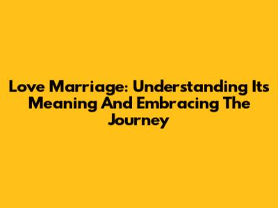 Love Marriage: Understanding Its Meaning And Embracing The Journey