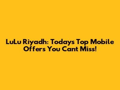LuLu Riyadh: Today's Top Mobile Offers You Can't Miss!