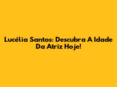 Lucélia Santos: Descubra A Idade Da Atriz Hoje!