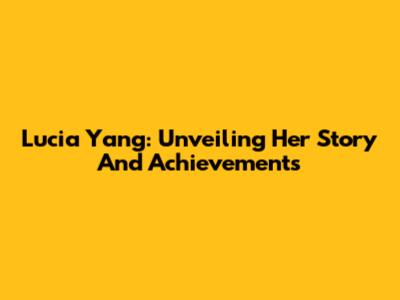 Lucia Yang: Unveiling Her Story And Achievements
