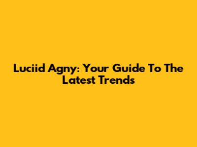 Luciid Agny: Your Guide To The Latest Trends