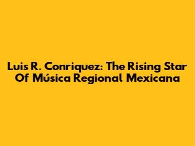 Luis R. Conriquez: The Rising Star Of Música Regional Mexicana