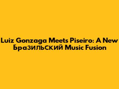 Luiz Gonzaga Meets Piseiro: A New Бразильский Music Fusion
