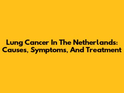 Lung Cancer In The Netherlands: Causes, Symptoms, And Treatment