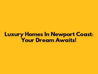 Luxury Homes In Newport Coast: Your Dream Awaits!